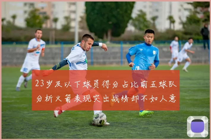 23岁及以下球员得分占比前五球队分析火箭表现突出战绩却不如人意