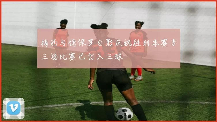 梅西与德保罗合影庆祝胜利本赛季三场比赛已打入三球