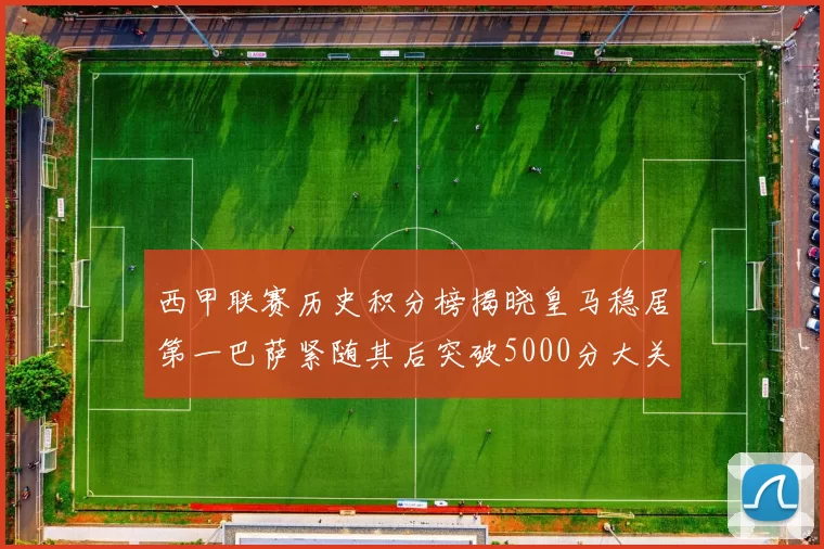 西甲联赛历史积分榜揭晓皇马稳居第一巴萨紧随其后突破5000分大关