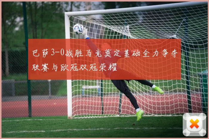 巴萨3-0战胜马竞奠定基础全力争夺联赛与欧冠双冠荣耀