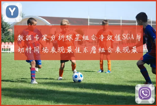 数据专家分析球星组合净效值SGA与切特同场表现最佳东詹组合表现最差