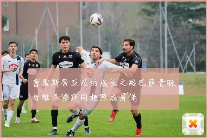 普雷斯蒂亚尼的成长之路巴萨青睐与维尼修斯同框照成屏保