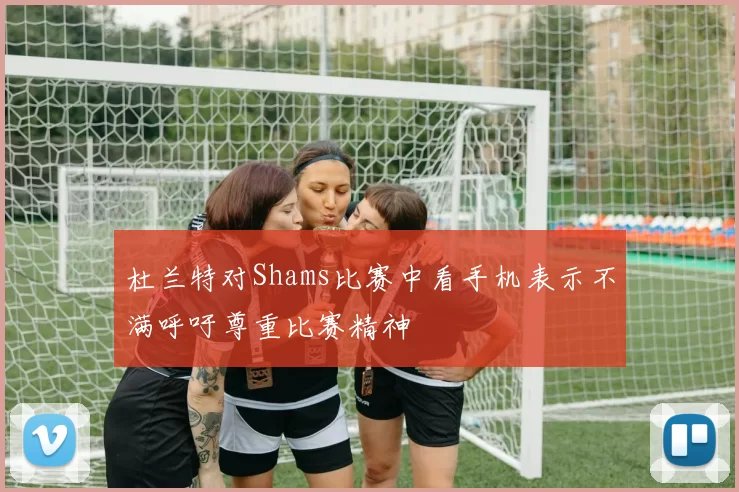 杜兰特对Shams比赛中看手机表示不满呼吁尊重比赛精神