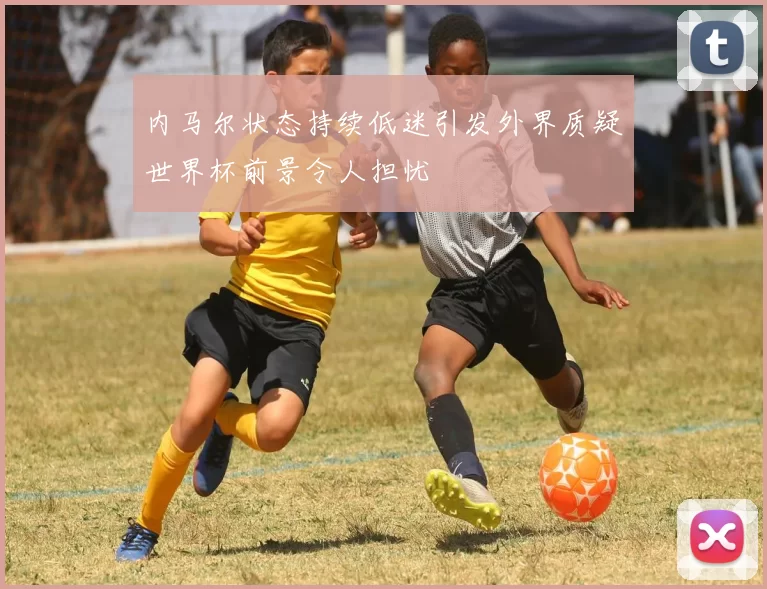 内马尔状态持续低迷引发外界质疑世界杯前景令人担忧