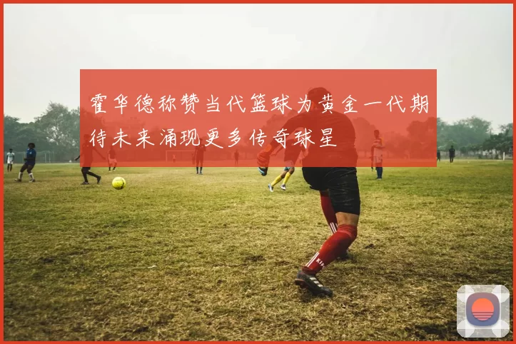 霍华德称赞当代篮球为黄金一代期待未来涌现更多传奇球星