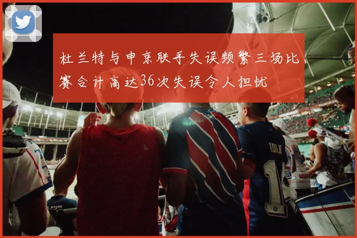 杜兰特与申京联手失误频繁三场比赛合计高达36次失误令人担忧