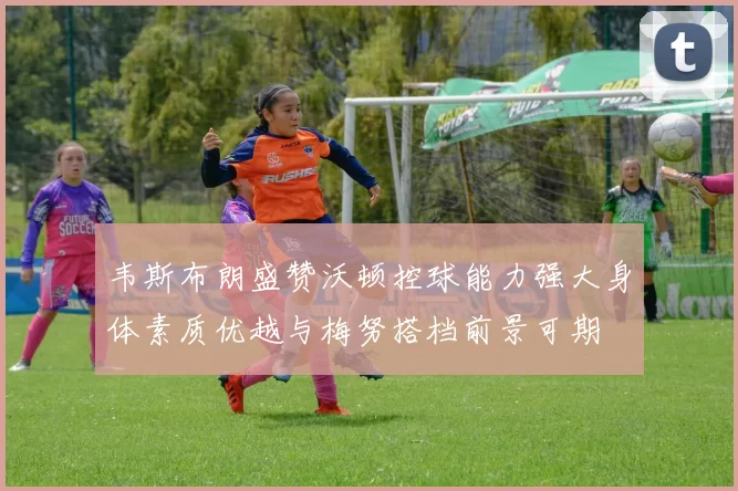 韦斯布朗盛赞沃顿控球能力强大身体素质优越与梅努搭档前景可期