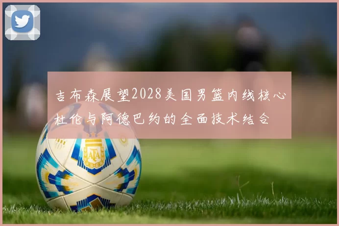 吉布森展望2028美国男篮内线核心杜伦与阿德巴约的全面技术结合