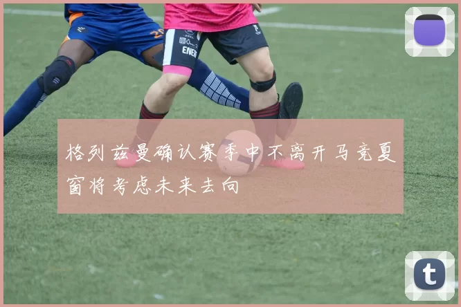 格列兹曼确认赛季中不离开马竞夏窗将考虑未来去向