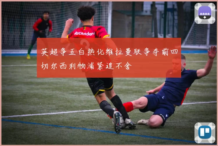 英超争五白热化维拉曼联争夺前四切尔西利物浦紧追不舍