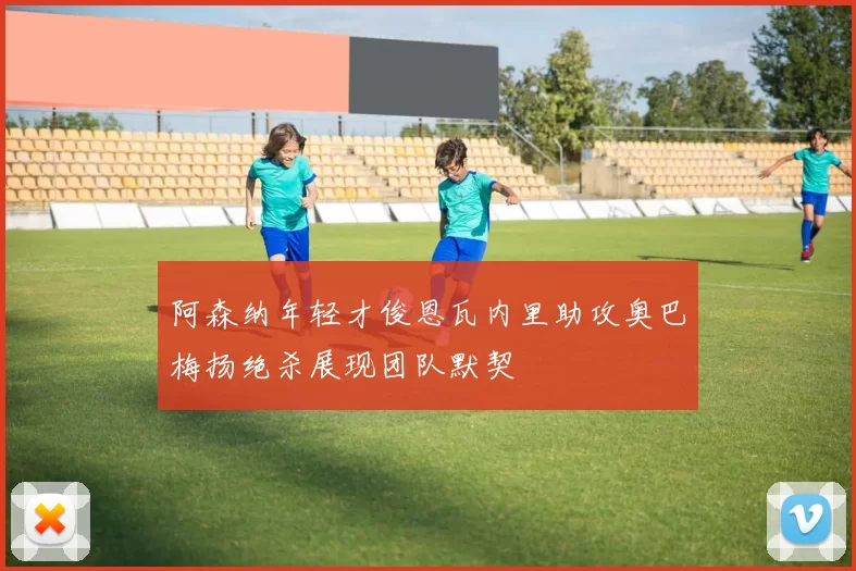 阿森纳年轻才俊恩瓦内里助攻奥巴梅扬绝杀展现团队默契