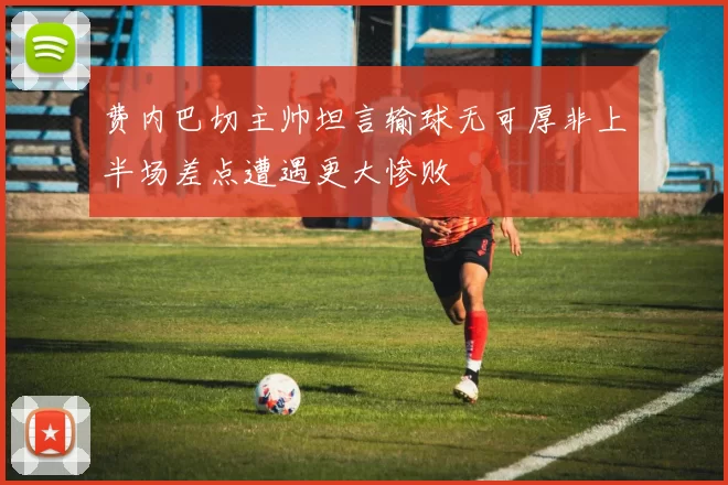 费内巴切主帅坦言输球无可厚非上半场差点遭遇更大惨败