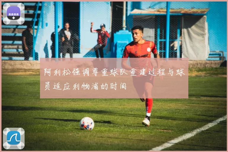 阿利松强调尊重球队重建过程与球员适应利物浦的时间