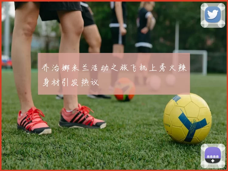 乔治娜米兰活动之旅飞机上秀火辣身材引发热议