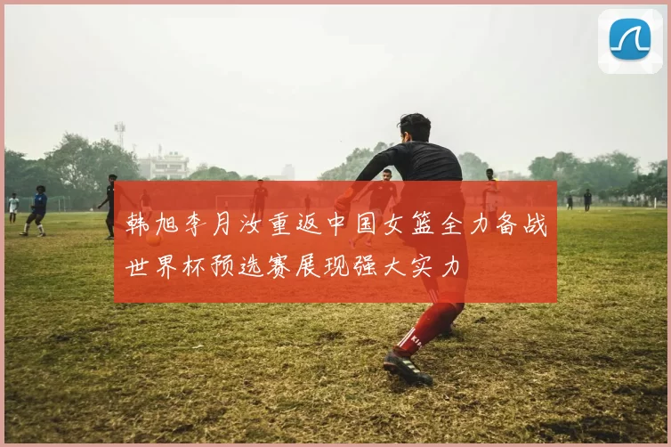 韩旭李月汝重返中国女篮全力备战世界杯预选赛展现强大实力