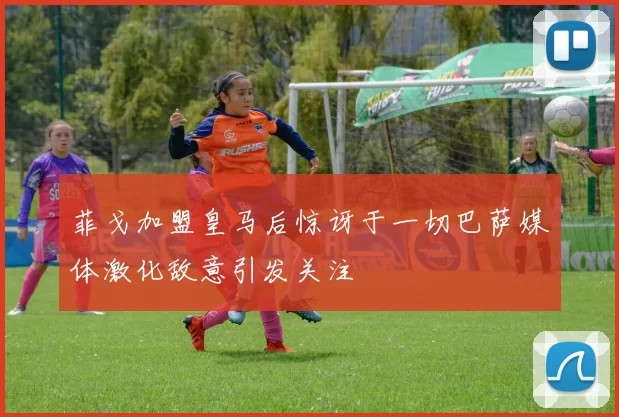 菲戈加盟皇马后惊讶于一切巴萨媒体激化敌意引发关注