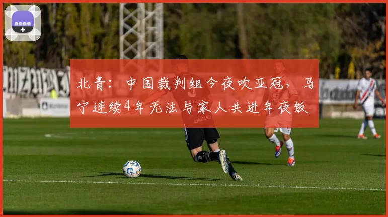 北青：中国裁判组今夜吹亚冠，马宁连续4年无法与家人共进年夜饭