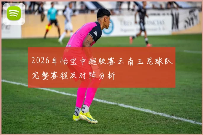 2026年怡宝中超联赛云南玉昆球队完整赛程及对阵分析