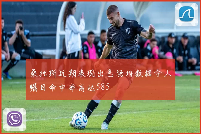 桑托斯近期表现出色场均数据令人瞩目命中率高达585