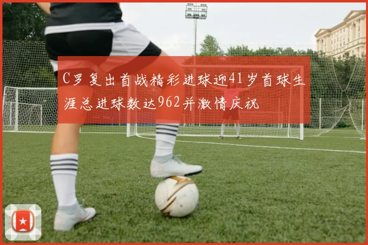 C罗复出首战精彩进球迎41岁首球生涯总进球数达962并激情庆祝