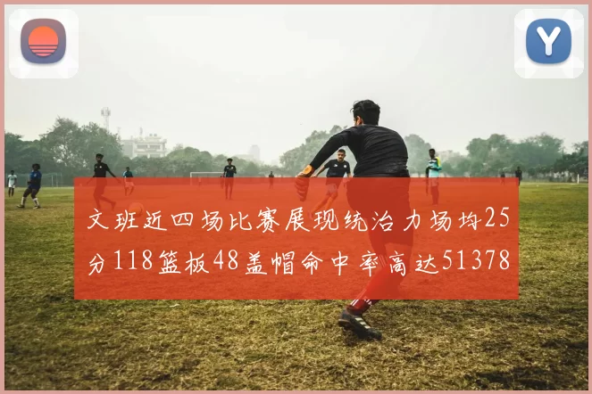 文班近四场比赛展现统治力场均25分118篮板48盖帽命中率高达513782