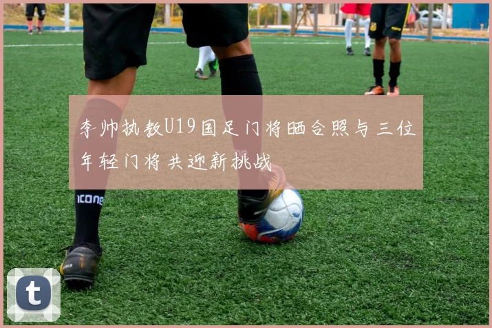 李帅执教U19国足门将晒合照与三位年轻门将共迎新挑战