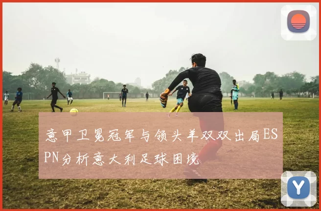 意甲卫冕冠军与领头羊双双出局ESPN分析意大利足球困境
