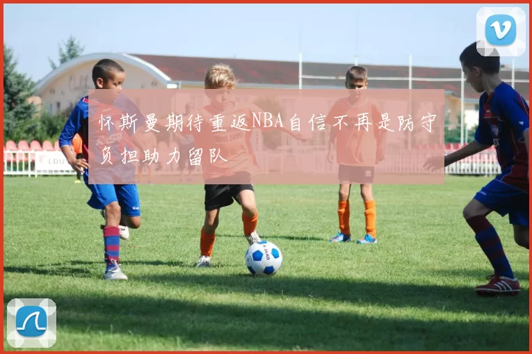 怀斯曼期待重返NBA自信不再是防守负担助力留队