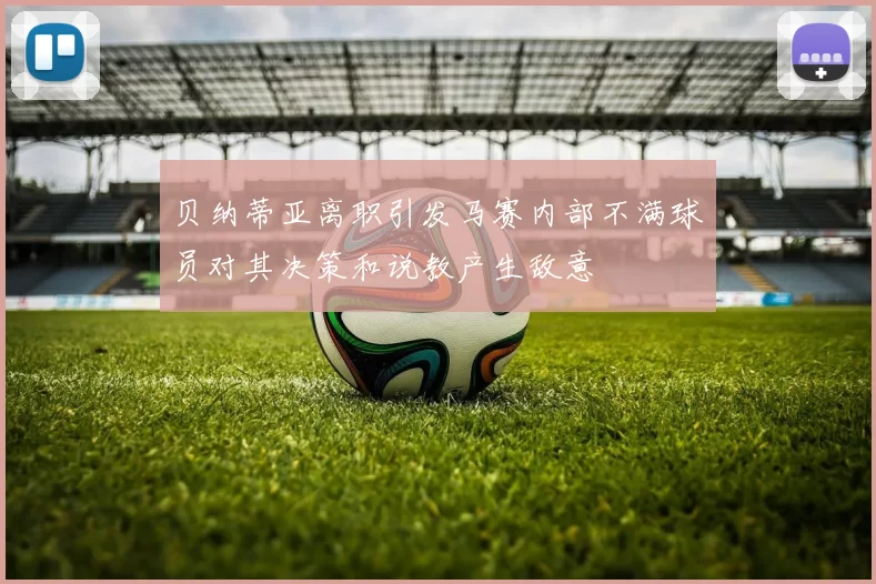 贝纳蒂亚离职引发马赛内部不满球员对其决策和说教产生敌意