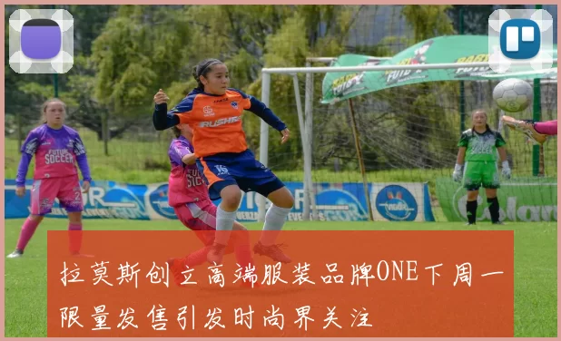 拉莫斯创立高端服装品牌ONE下周一限量发售引发时尚界关注